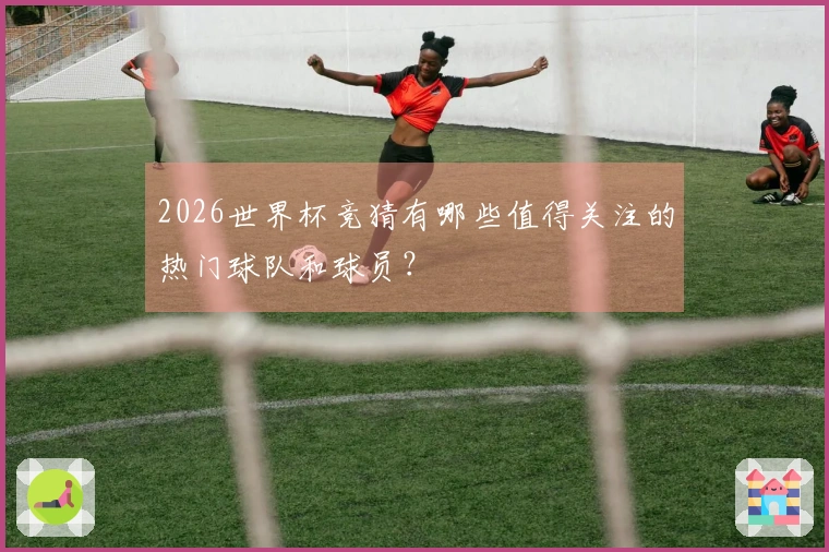 2026世界杯竞猜有哪些值得关注的热门球队和球员？